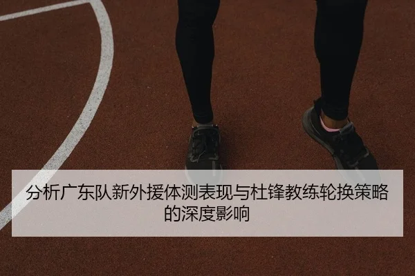 分析广东队新外援体测表现与杜锋教练轮换策略的深度影响