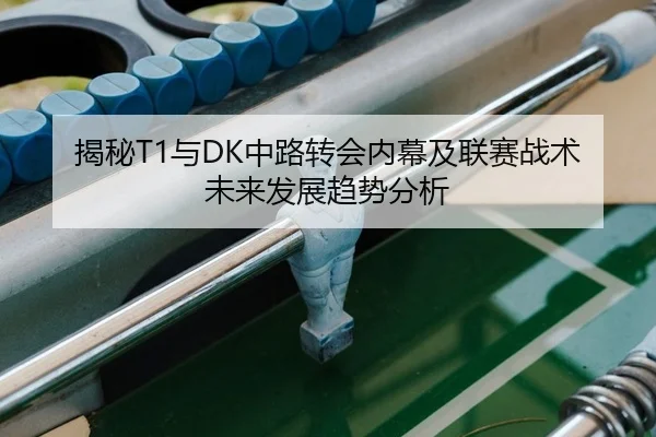 揭秘T1与DK中路转会内幕及联赛战术未来发展趋势分析
